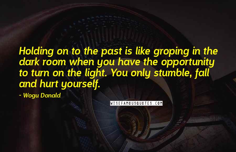 Wogu Donald Quotes: Holding on to the past is like groping in the dark room when you have the opportunity to turn on the light. You only stumble, fall and hurt yourself.