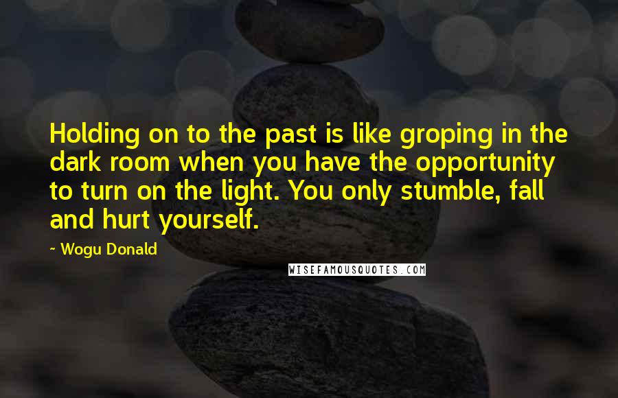 Wogu Donald Quotes: Holding on to the past is like groping in the dark room when you have the opportunity to turn on the light. You only stumble, fall and hurt yourself.