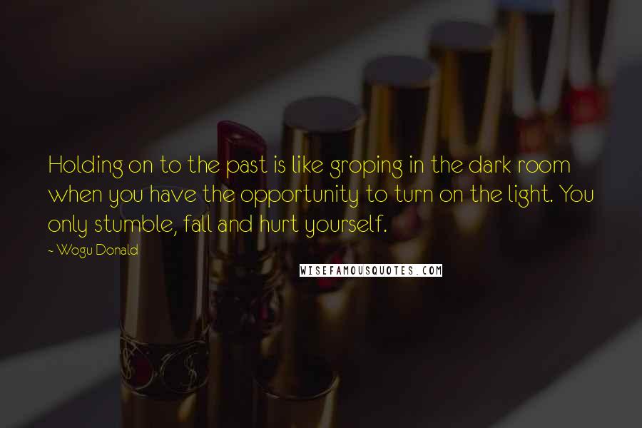 Wogu Donald Quotes: Holding on to the past is like groping in the dark room when you have the opportunity to turn on the light. You only stumble, fall and hurt yourself.