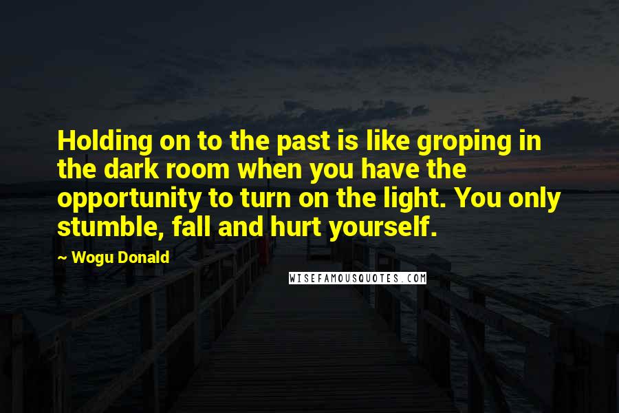 Wogu Donald Quotes: Holding on to the past is like groping in the dark room when you have the opportunity to turn on the light. You only stumble, fall and hurt yourself.