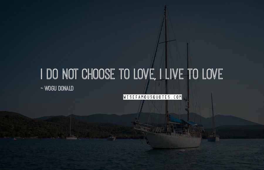 Wogu Donald Quotes: I do not choose to love, I live to love