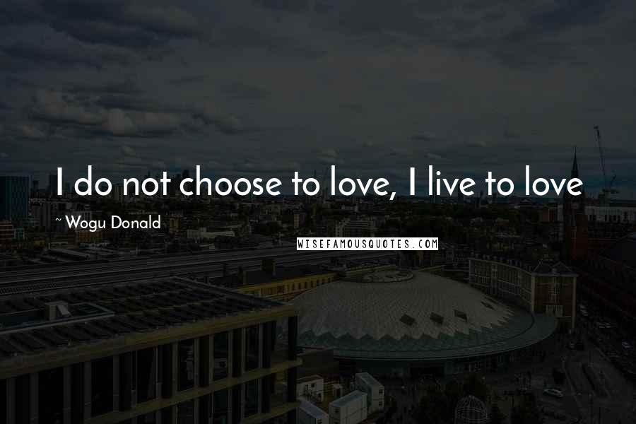 Wogu Donald Quotes: I do not choose to love, I live to love