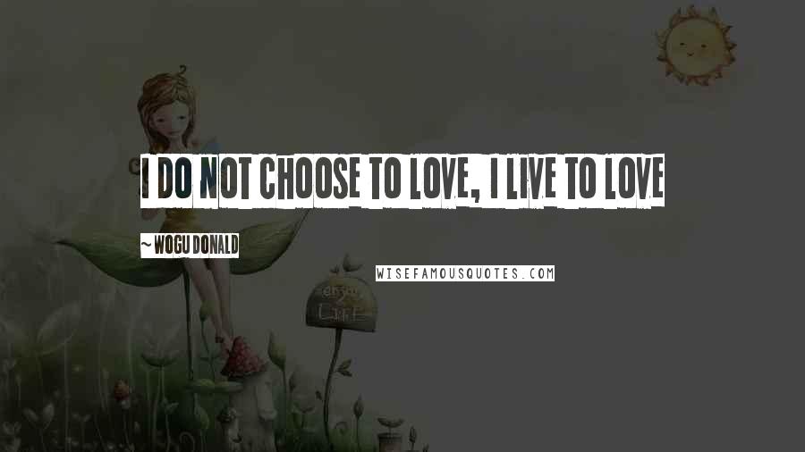 Wogu Donald Quotes: I do not choose to love, I live to love