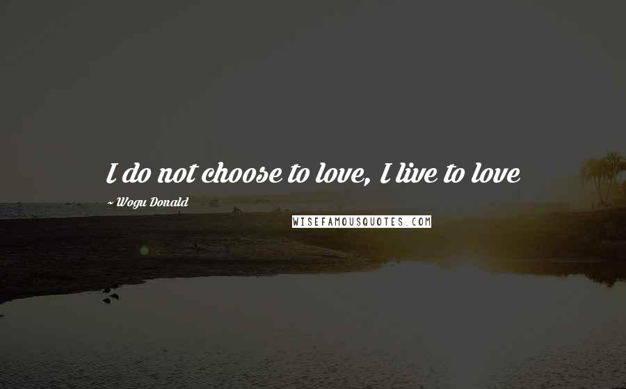 Wogu Donald Quotes: I do not choose to love, I live to love