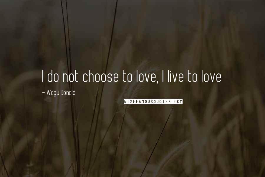 Wogu Donald Quotes: I do not choose to love, I live to love