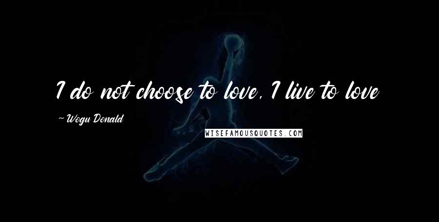 Wogu Donald Quotes: I do not choose to love, I live to love