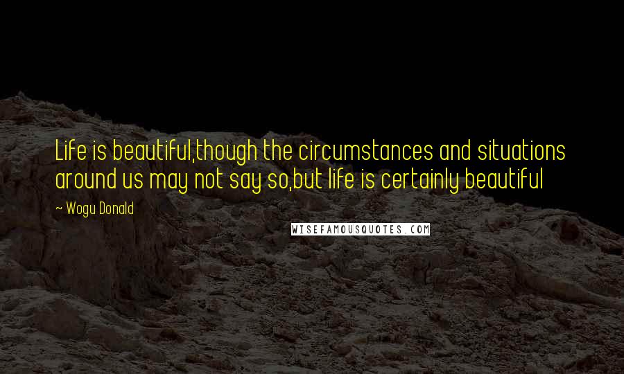 Wogu Donald Quotes: Life is beautiful,though the circumstances and situations around us may not say so,but life is certainly beautiful