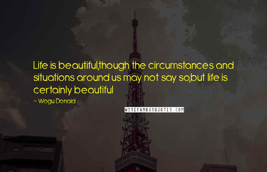 Wogu Donald Quotes: Life is beautiful,though the circumstances and situations around us may not say so,but life is certainly beautiful