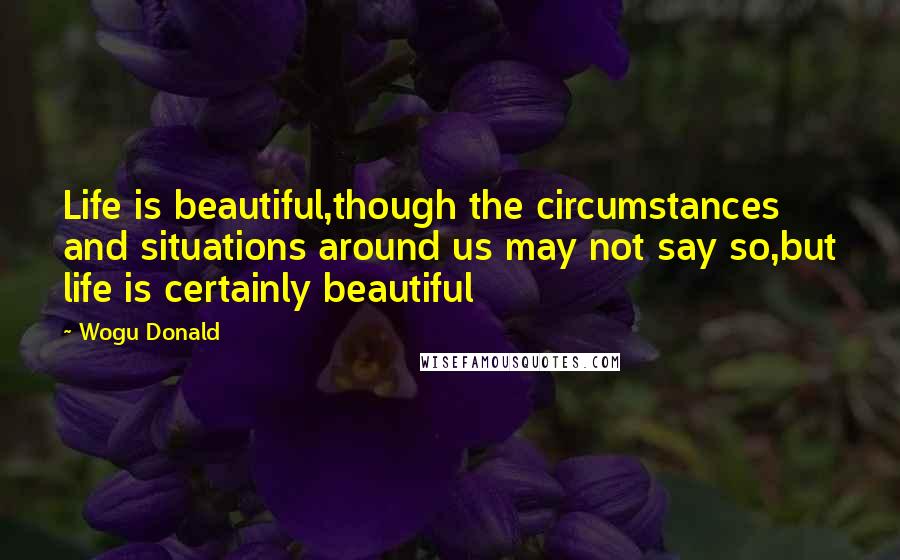 Wogu Donald Quotes: Life is beautiful,though the circumstances and situations around us may not say so,but life is certainly beautiful