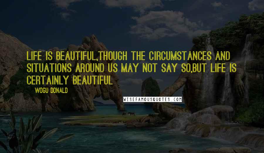 Wogu Donald Quotes: Life is beautiful,though the circumstances and situations around us may not say so,but life is certainly beautiful