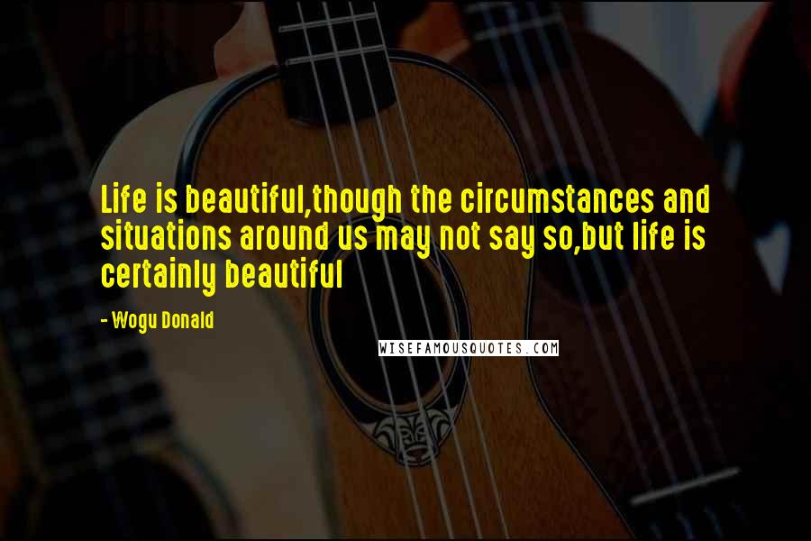 Wogu Donald Quotes: Life is beautiful,though the circumstances and situations around us may not say so,but life is certainly beautiful