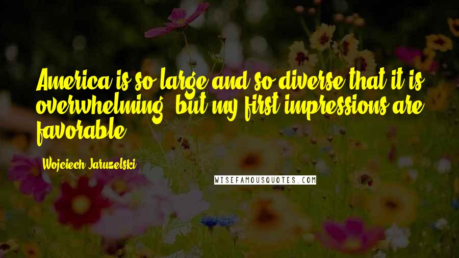 Wojciech Jaruzelski Quotes: America is so large and so diverse that it is overwhelming, but my first impressions are favorable.