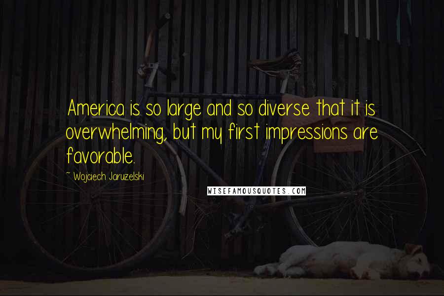 Wojciech Jaruzelski Quotes: America is so large and so diverse that it is overwhelming, but my first impressions are favorable.