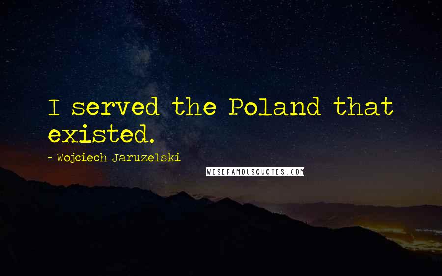 Wojciech Jaruzelski Quotes: I served the Poland that existed.