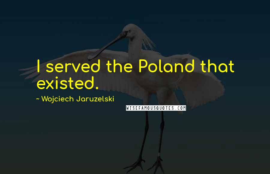 Wojciech Jaruzelski Quotes: I served the Poland that existed.