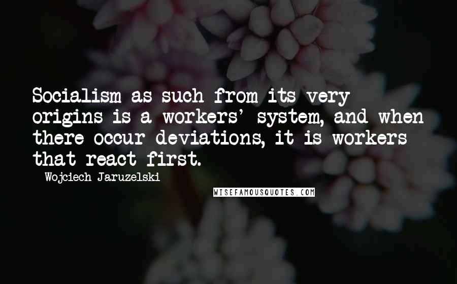 Wojciech Jaruzelski Quotes: Socialism as such from its very origins is a workers' system, and when there occur deviations, it is workers that react first.
