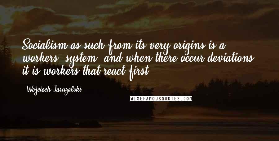 Wojciech Jaruzelski Quotes: Socialism as such from its very origins is a workers' system, and when there occur deviations, it is workers that react first.