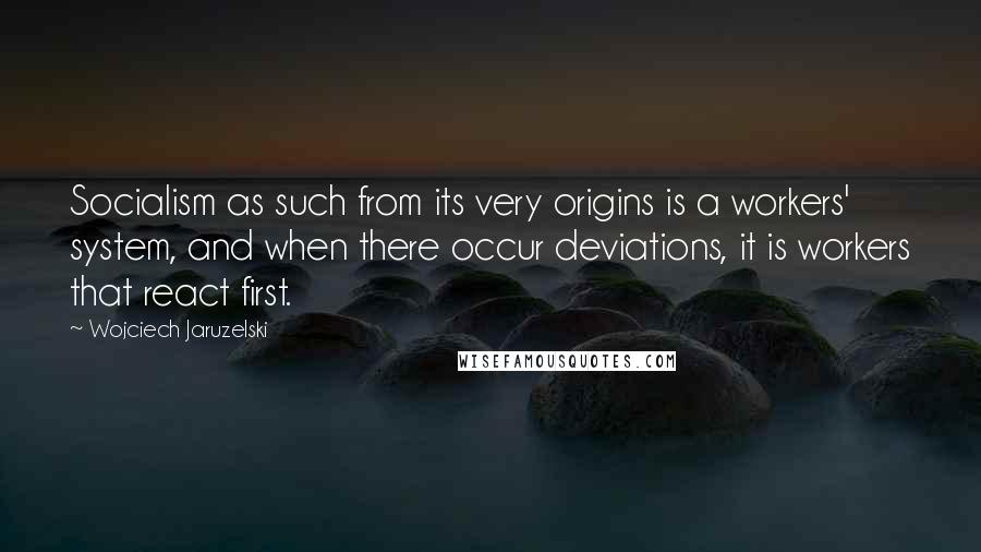Wojciech Jaruzelski Quotes: Socialism as such from its very origins is a workers' system, and when there occur deviations, it is workers that react first.