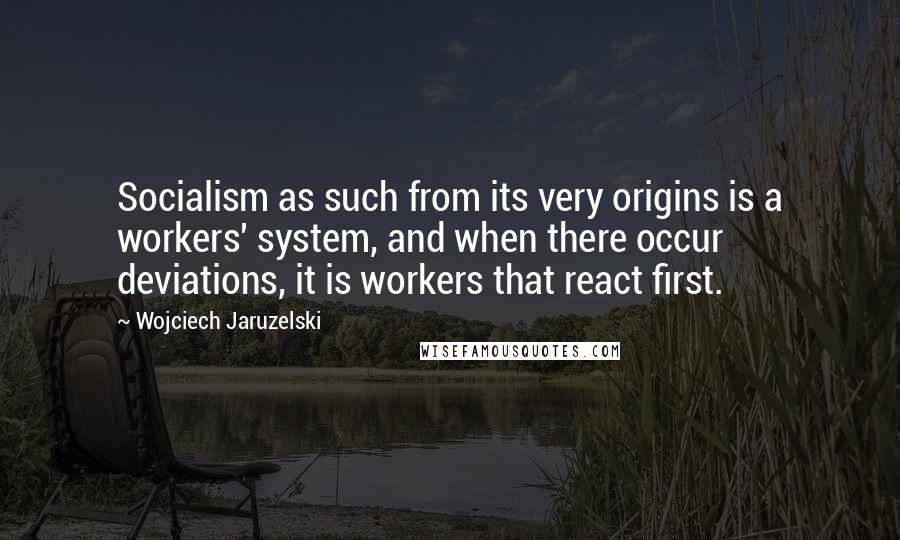 Wojciech Jaruzelski Quotes: Socialism as such from its very origins is a workers' system, and when there occur deviations, it is workers that react first.