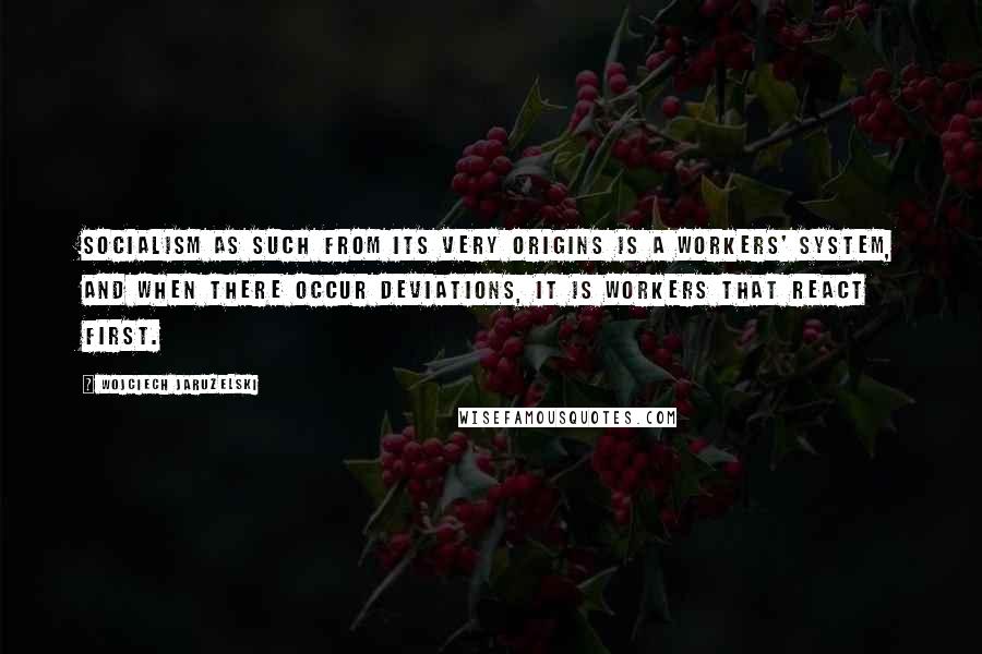 Wojciech Jaruzelski Quotes: Socialism as such from its very origins is a workers' system, and when there occur deviations, it is workers that react first.