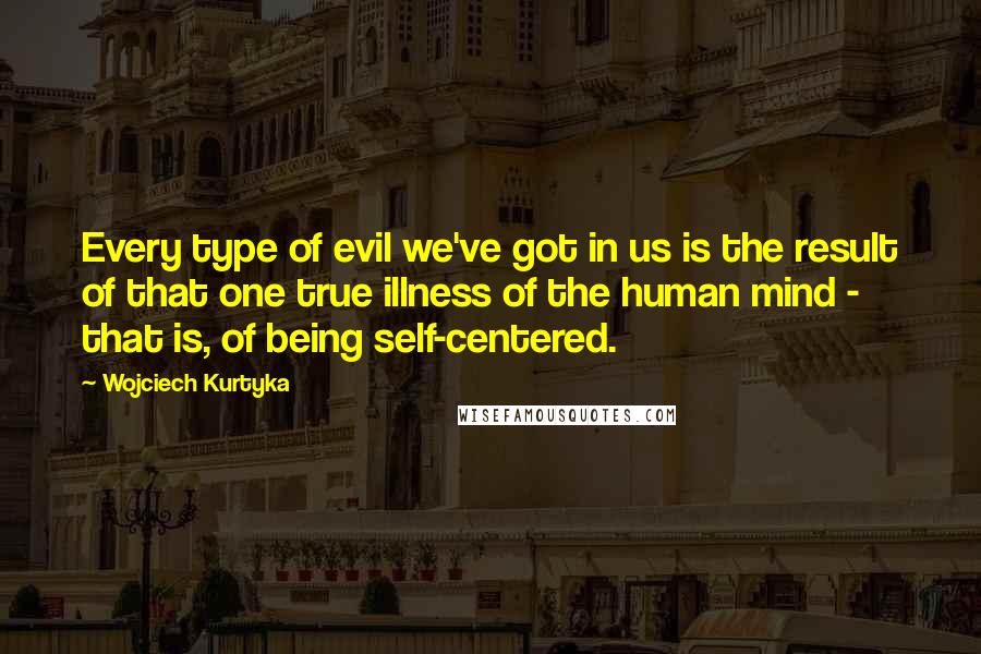 Wojciech Kurtyka Quotes: Every type of evil we've got in us is the result of that one true illness of the human mind - that is, of being self-centered.