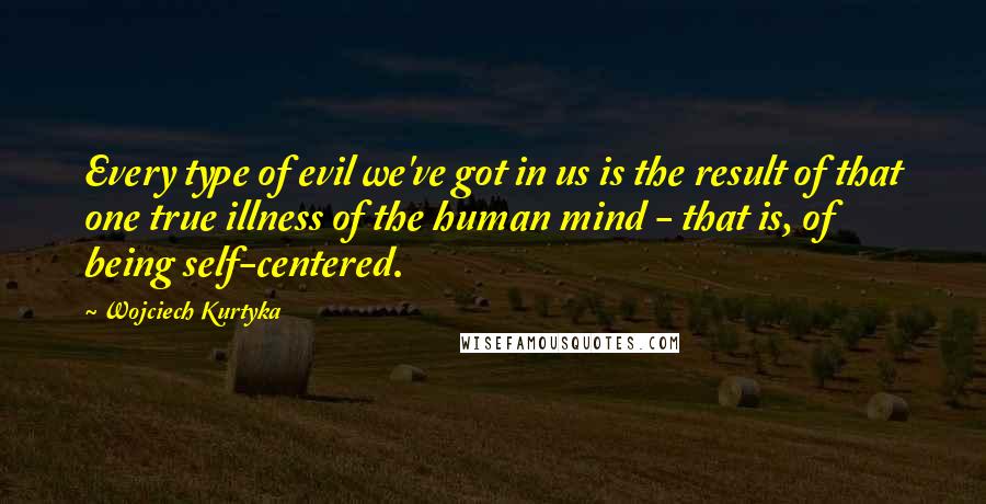 Wojciech Kurtyka Quotes: Every type of evil we've got in us is the result of that one true illness of the human mind - that is, of being self-centered.
