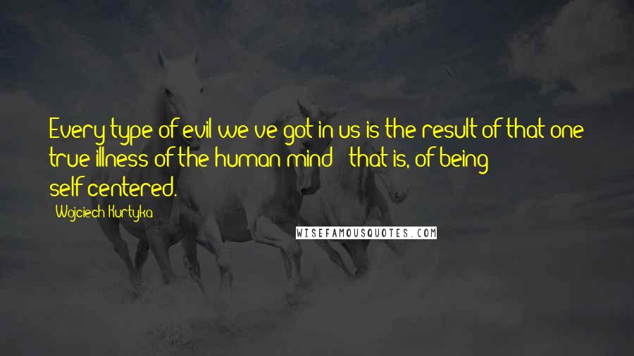 Wojciech Kurtyka Quotes: Every type of evil we've got in us is the result of that one true illness of the human mind - that is, of being self-centered.