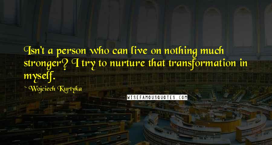 Wojciech Kurtyka Quotes: Isn't a person who can live on nothing much stronger? I try to nurture that transformation in myself.