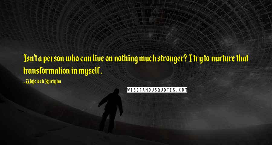 Wojciech Kurtyka Quotes: Isn't a person who can live on nothing much stronger? I try to nurture that transformation in myself.
