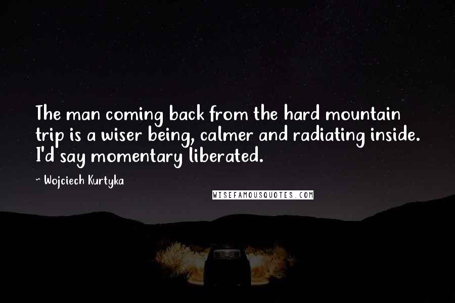 Wojciech Kurtyka Quotes: The man coming back from the hard mountain trip is a wiser being, calmer and radiating inside. I'd say momentary liberated.