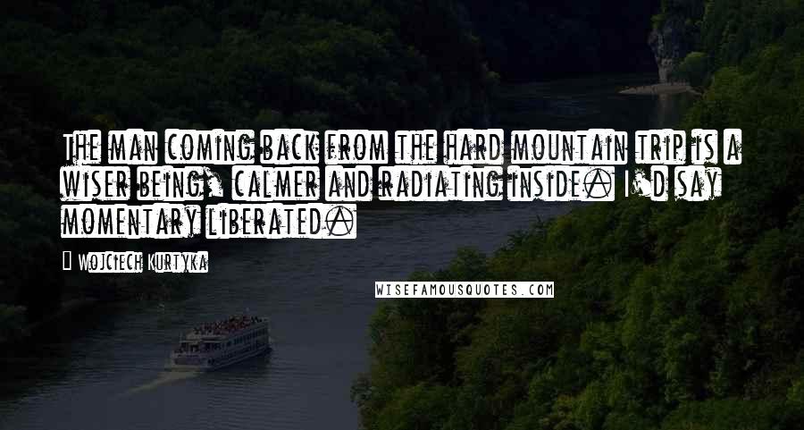 Wojciech Kurtyka Quotes: The man coming back from the hard mountain trip is a wiser being, calmer and radiating inside. I'd say momentary liberated.