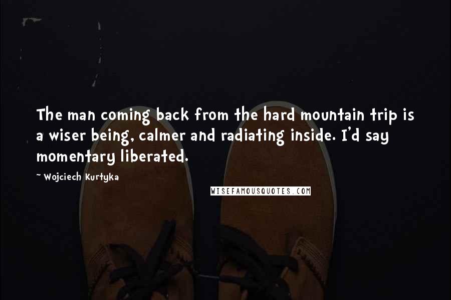 Wojciech Kurtyka Quotes: The man coming back from the hard mountain trip is a wiser being, calmer and radiating inside. I'd say momentary liberated.