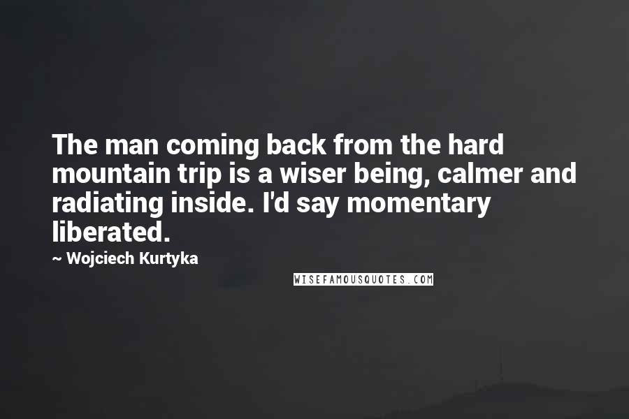 Wojciech Kurtyka Quotes: The man coming back from the hard mountain trip is a wiser being, calmer and radiating inside. I'd say momentary liberated.