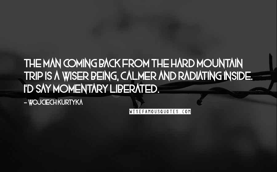 Wojciech Kurtyka Quotes: The man coming back from the hard mountain trip is a wiser being, calmer and radiating inside. I'd say momentary liberated.