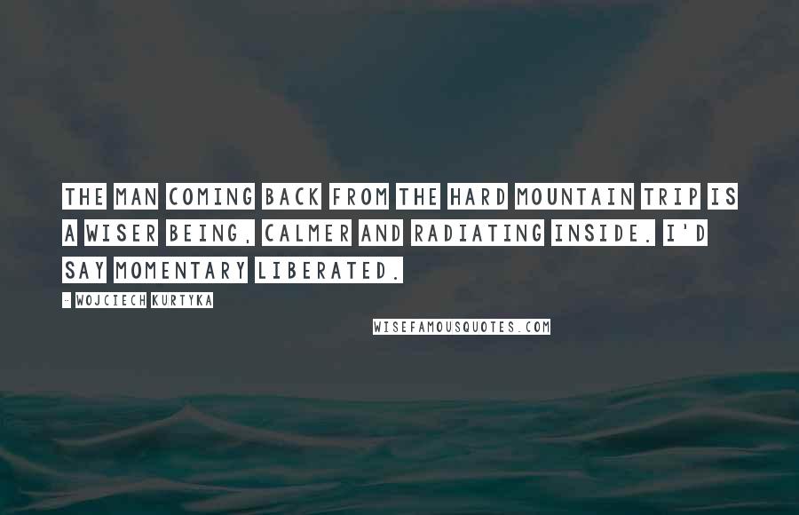 Wojciech Kurtyka Quotes: The man coming back from the hard mountain trip is a wiser being, calmer and radiating inside. I'd say momentary liberated.