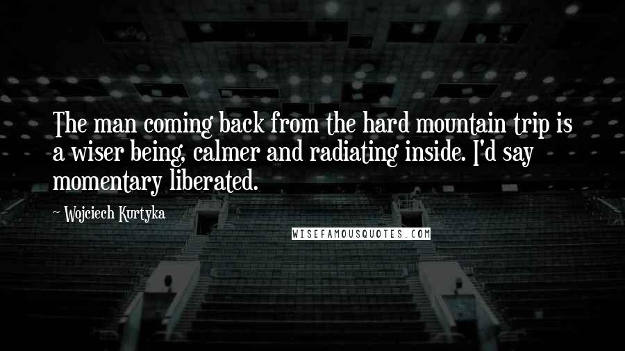 Wojciech Kurtyka Quotes: The man coming back from the hard mountain trip is a wiser being, calmer and radiating inside. I'd say momentary liberated.