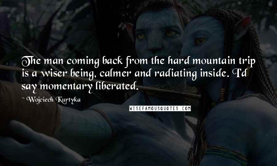 Wojciech Kurtyka Quotes: The man coming back from the hard mountain trip is a wiser being, calmer and radiating inside. I'd say momentary liberated.