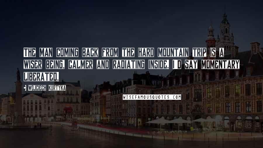 Wojciech Kurtyka Quotes: The man coming back from the hard mountain trip is a wiser being, calmer and radiating inside. I'd say momentary liberated.