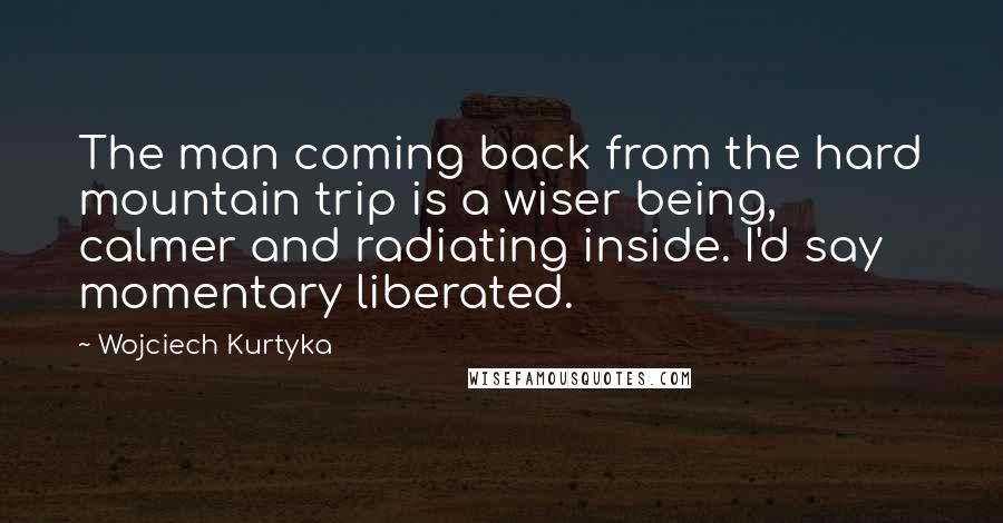 Wojciech Kurtyka Quotes: The man coming back from the hard mountain trip is a wiser being, calmer and radiating inside. I'd say momentary liberated.