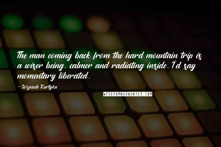 Wojciech Kurtyka Quotes: The man coming back from the hard mountain trip is a wiser being, calmer and radiating inside. I'd say momentary liberated.