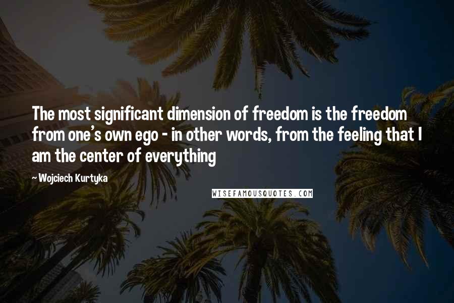 Wojciech Kurtyka Quotes: The most significant dimension of freedom is the freedom from one's own ego - in other words, from the feeling that I am the center of everything