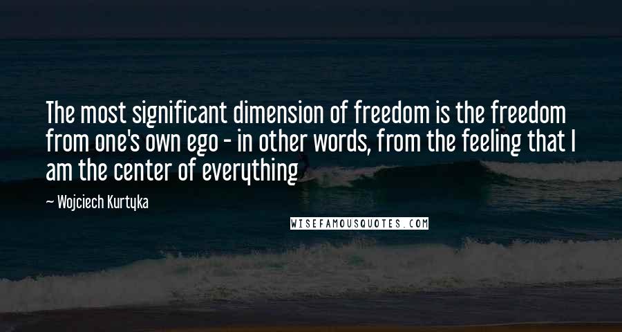 Wojciech Kurtyka Quotes: The most significant dimension of freedom is the freedom from one's own ego - in other words, from the feeling that I am the center of everything