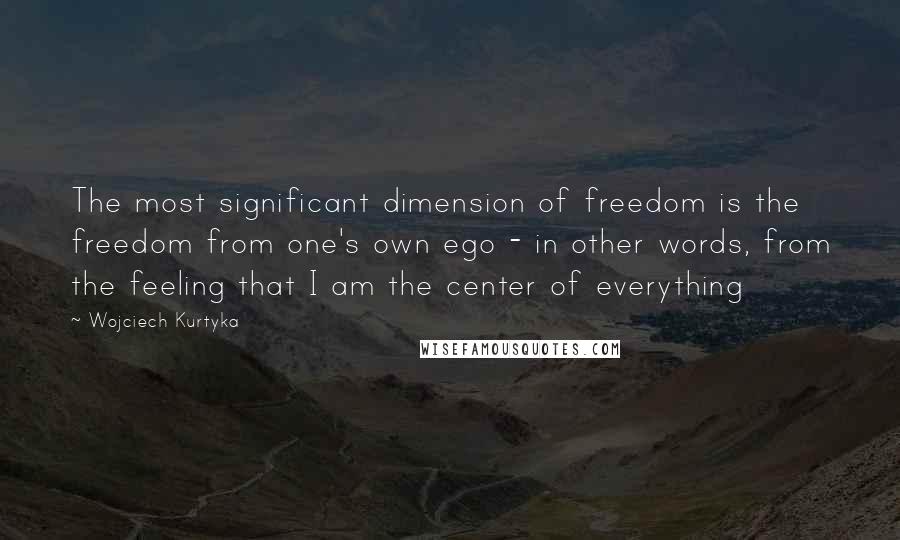 Wojciech Kurtyka Quotes: The most significant dimension of freedom is the freedom from one's own ego - in other words, from the feeling that I am the center of everything