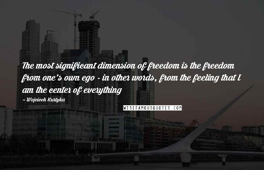 Wojciech Kurtyka Quotes: The most significant dimension of freedom is the freedom from one's own ego - in other words, from the feeling that I am the center of everything