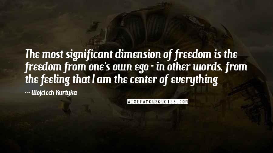 Wojciech Kurtyka Quotes: The most significant dimension of freedom is the freedom from one's own ego - in other words, from the feeling that I am the center of everything