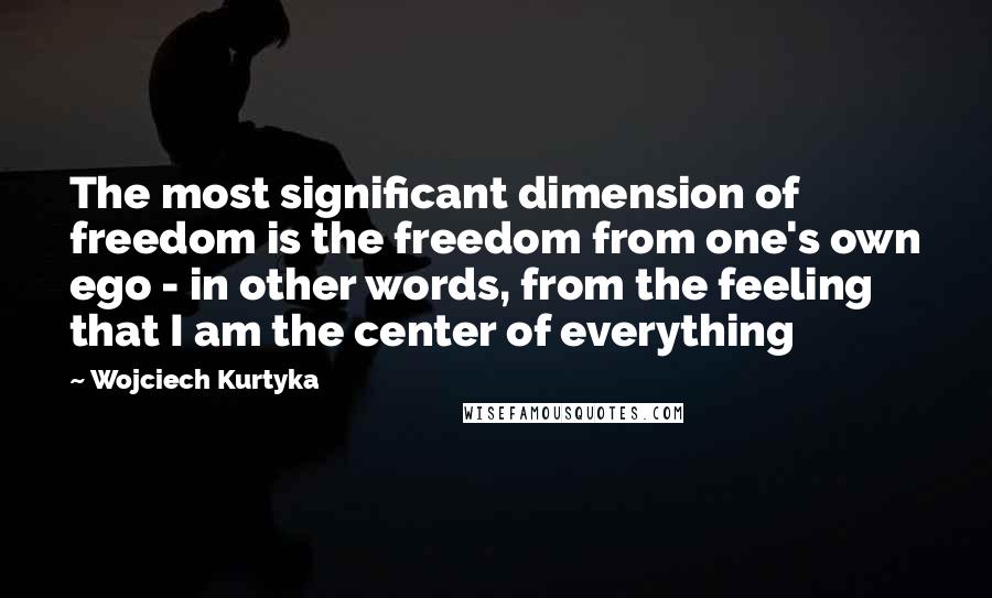 Wojciech Kurtyka Quotes: The most significant dimension of freedom is the freedom from one's own ego - in other words, from the feeling that I am the center of everything