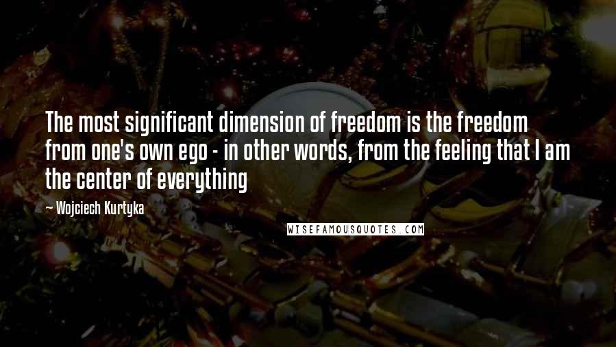 Wojciech Kurtyka Quotes: The most significant dimension of freedom is the freedom from one's own ego - in other words, from the feeling that I am the center of everything