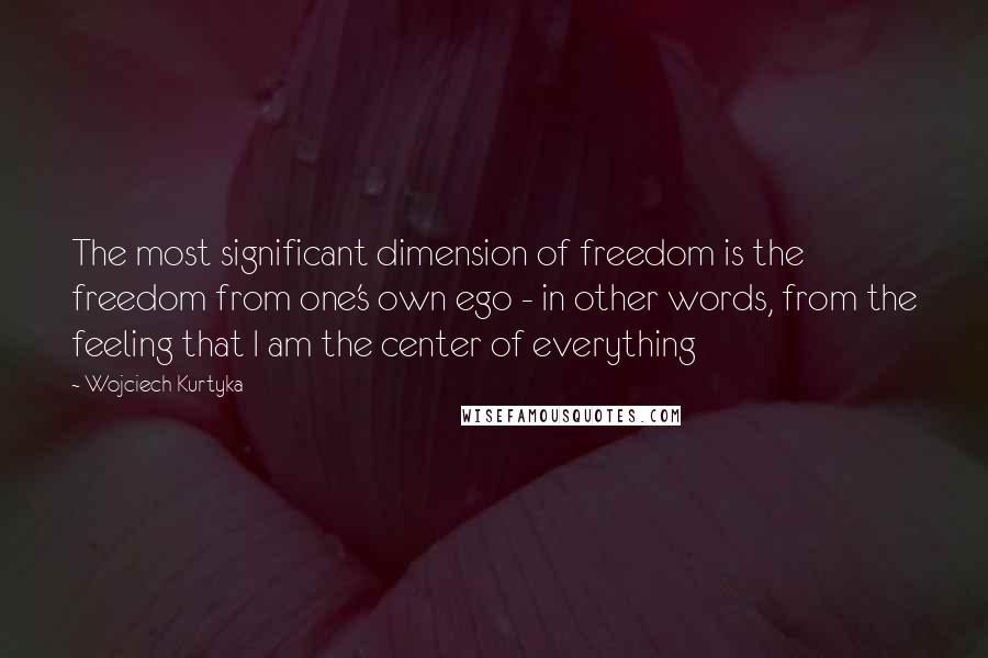 Wojciech Kurtyka Quotes: The most significant dimension of freedom is the freedom from one's own ego - in other words, from the feeling that I am the center of everything