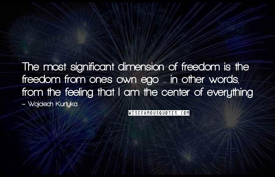 Wojciech Kurtyka Quotes: The most significant dimension of freedom is the freedom from one's own ego - in other words, from the feeling that I am the center of everything