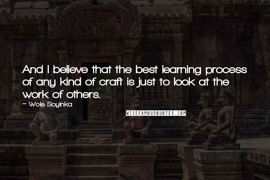 Wole Soyinka Quotes: And I believe that the best learning process of any kind of craft is just to look at the work of others.